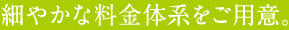 細やかな料金体系をご用意。