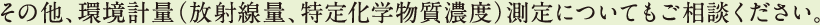 その他、環境計量（放射線量、特定化学物質濃度）測定についてもご相談ください。