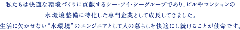私たちは快適な環境づくりに貢献するシー・アイ・シーグループであり、ビルやマンションの水環境整備に特化した専門企業として成長してきました。生活に欠かせない“水環境”のエンジニアとして人の暮らしを快適にし続けることが使命です。