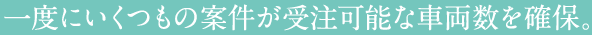一度にいくつもの案件が受注可能な車両数を確保。